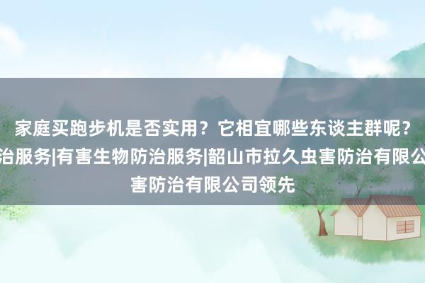 家庭买跑步机是否实用？它相宜哪些东谈主群呢？白蚁防治服务|有害生物防治服务|韶山市拉久虫害防治有限公司领先