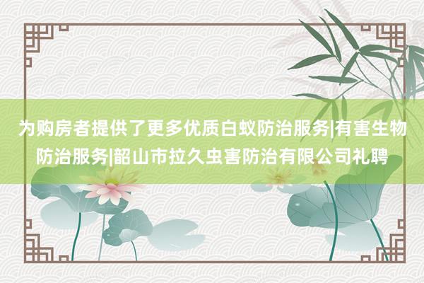 为购房者提供了更多优质白蚁防治服务|有害生物防治服务|韶山市拉久虫害防治有限公司礼聘