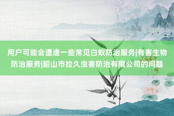 用户可能会遭逢一些常见白蚁防治服务|有害生物防治服务|韶山市拉久虫害防治有限公司的问题